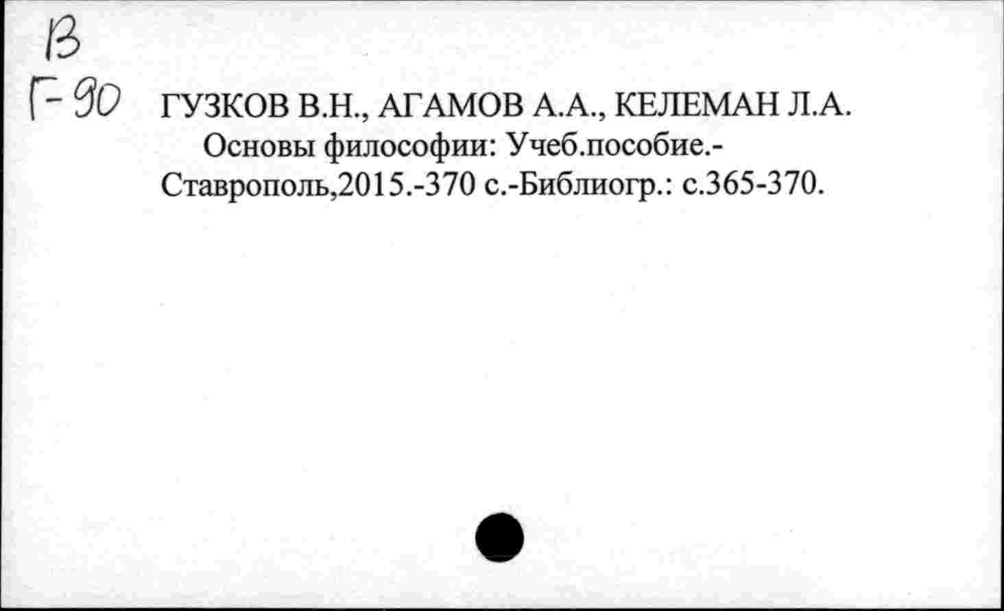 ﻿ГУЗКОВ В.Н., АТАМОВ А.А., КЕЛЕМАН Л.А.
Основы философии: Учеб.пособие.-Ставрополь,2015.-370 с.-Библиогр.: с.365-370.